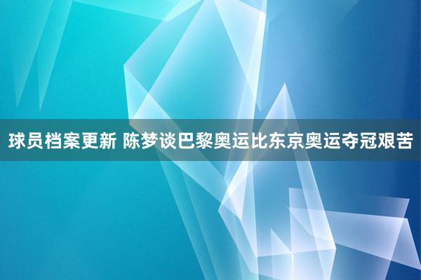 球员档案更新 陈梦谈巴黎奥运比东京奥运夺冠艰苦