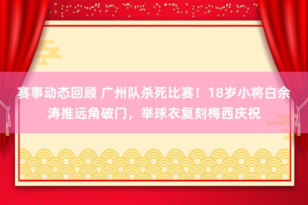 赛事动态回顾 广州队杀死比赛！18岁小将白余涛推远角破门，举球衣复刻梅西庆祝