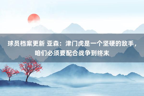 球员档案更新 亚森：津门虎是一个坚硬的敌手，咱们必须要配合战争到终末