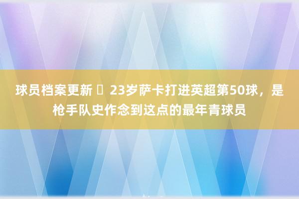 球员档案更新 ✨23岁萨卡打进英超第50球，是枪手队史作念到这点的最年青球员