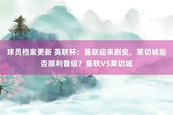 球员档案更新 英联杯：曼联迎来剧变，莱切城能否顺利晋级？曼联VS莱切城