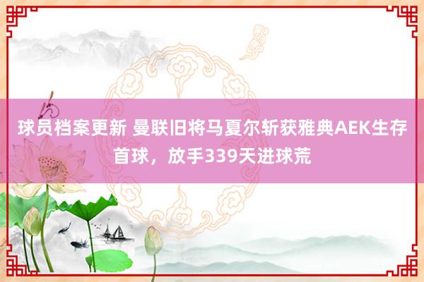 球员档案更新 曼联旧将马夏尔斩获雅典AEK生存首球，放手339天进球荒