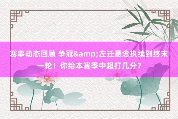 赛事动态回顾 争冠&左迁悬念执续到终末一轮！你给本赛季中超打几分？