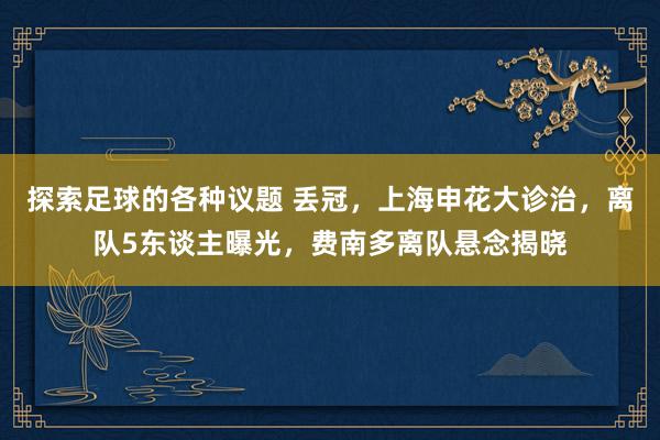 探索足球的各种议题 丢冠，上海申花大诊治，离队5东谈主曝光，费南多离队悬念揭晓