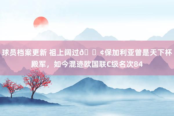 球员档案更新 祖上阔过😢保加利亚曾是天下杯殿军，如今混迹欧国联C级名次84