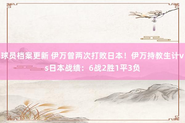 球员档案更新 伊万曾两次打败日本！伊万持教生计vs日本战绩：6战2胜1平3负