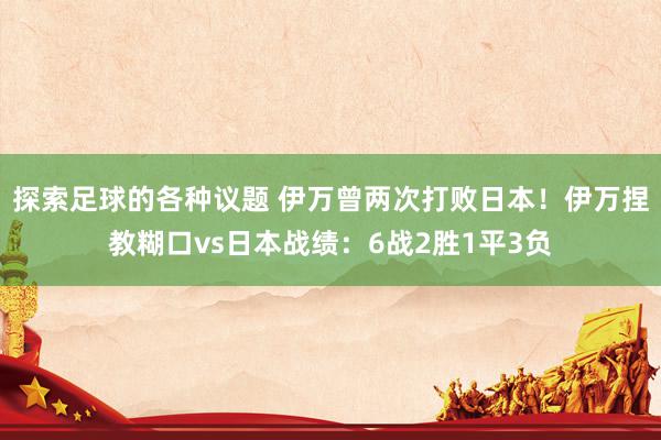 探索足球的各种议题 伊万曾两次打败日本！伊万捏教糊口vs日本战绩：6战2胜1平3负