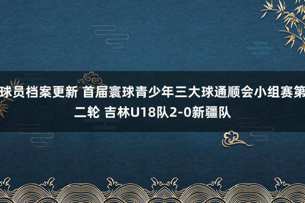 球员档案更新 首届寰球青少年三大球通顺会小组赛第二轮 吉林U18队2-0新疆队