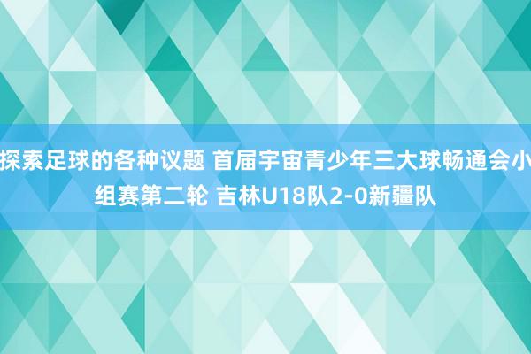 探索足球的各种议题 首届宇宙青少年三大球畅通会小组赛第二轮 吉林U18队2-0新疆队