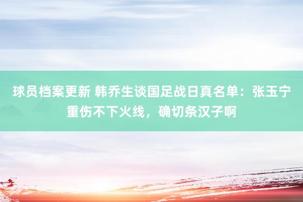 球员档案更新 韩乔生谈国足战日真名单：张玉宁重伤不下火线，确切条汉子啊