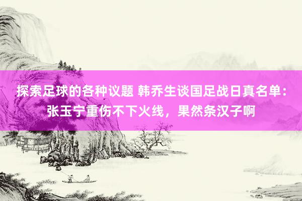 探索足球的各种议题 韩乔生谈国足战日真名单：张玉宁重伤不下火线，果然条汉子啊