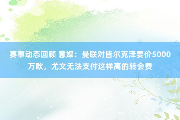 赛事动态回顾 意媒：曼联对皆尔克泽要价5000万欧，尤文无法支付这样高的转会费