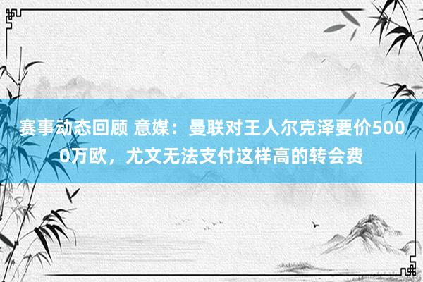 赛事动态回顾 意媒：曼联对王人尔克泽要价5000万欧，尤文无法支付这样高的转会费