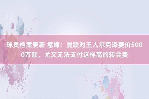 球员档案更新 意媒：曼联对王人尔克泽要价5000万欧，尤文无法支付这样高的转会费