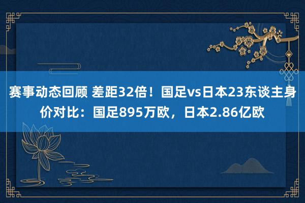 赛事动态回顾 差距32倍！国足vs日本23东谈主身价对比：国足895万欧，日本2.86亿欧