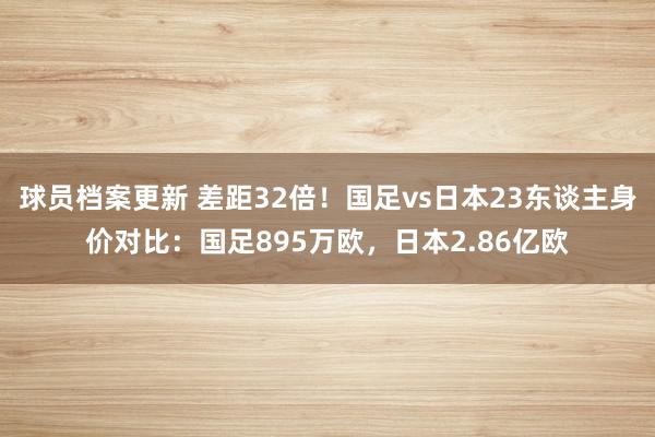 球员档案更新 差距32倍！国足vs日本23东谈主身价对比：国足895万欧，日本2.86亿欧