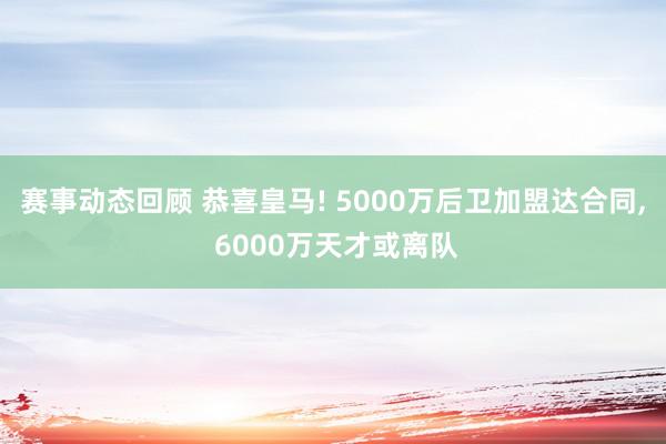 赛事动态回顾 恭喜皇马! 5000万后卫加盟达合同, 6000万天才或离队