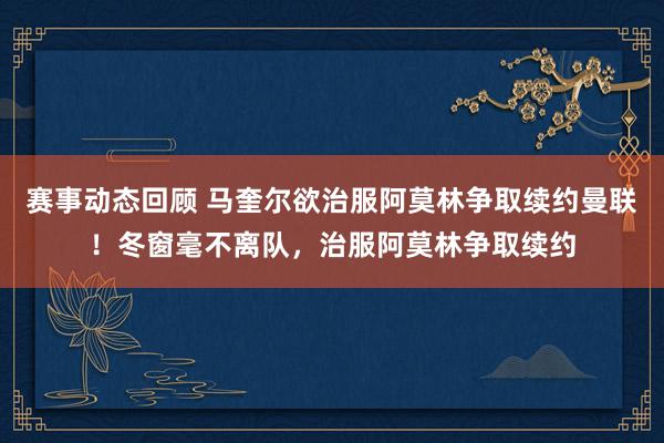 赛事动态回顾 马奎尔欲治服阿莫林争取续约曼联！冬窗毫不离队，治服阿莫林争取续约