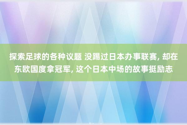 探索足球的各种议题 没踢过日本办事联赛, 却在东欧国度拿冠军, 这个日本中场的故事挺励志