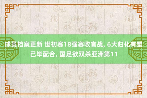 球员档案更新 世初赛18强赛收官战, 6大归化有望已毕配合, 国足欲双杀亚洲第11