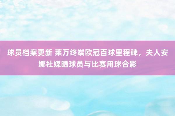 球员档案更新 莱万终端欧冠百球里程碑，夫人安娜社媒晒球员与比赛用球合影