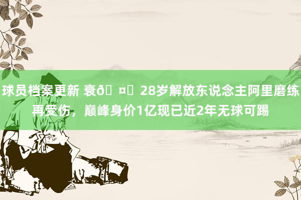 球员档案更新 衰🤕28岁解放东说念主阿里磨练再受伤，巅峰身价1亿现已近2年无球可踢