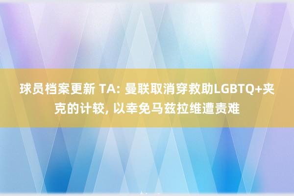 球员档案更新 TA: 曼联取消穿救助LGBTQ+夹克的计较, 以幸免马兹拉维遭责难