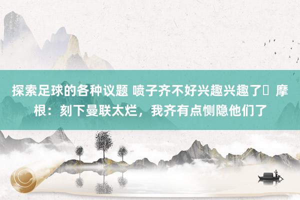 探索足球的各种议题 喷子齐不好兴趣兴趣了❓摩根：刻下曼联太烂，我齐有点恻隐他们了