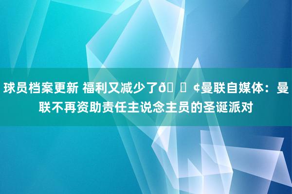 球员档案更新 福利又减少了😢曼联自媒体：曼联不再资助责任主说念主员的圣诞派对