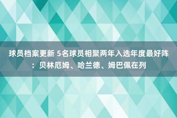 球员档案更新 5名球员相聚两年入选年度最好阵：贝林厄姆、哈兰德、姆巴佩在列