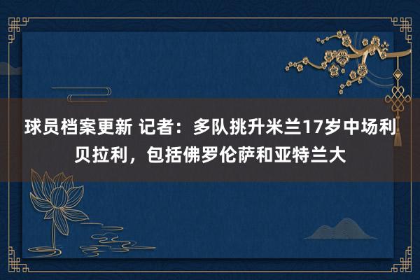 球员档案更新 记者：多队挑升米兰17岁中场利贝拉利，包括佛罗伦萨和亚特兰大