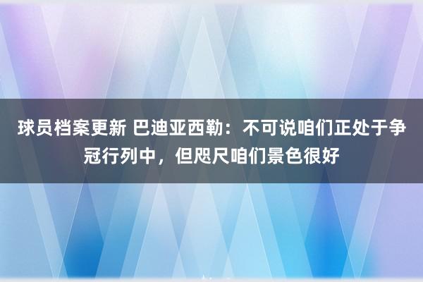 球员档案更新 巴迪亚西勒：不可说咱们正处于争冠行列中，但咫尺咱们景色很好