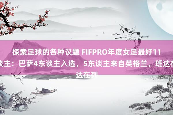 探索足球的各种议题 FIFPRO年度女足最好11东谈主：巴萨4东谈主入选，5东谈主来自英格兰，班达在列