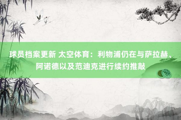 球员档案更新 太空体育：利物浦仍在与萨拉赫、阿诺德以及范迪克进行续约推敲