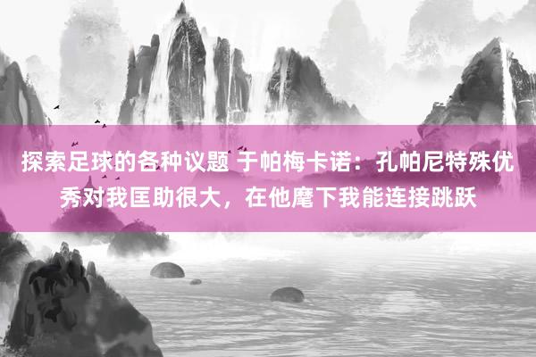 探索足球的各种议题 于帕梅卡诺：孔帕尼特殊优秀对我匡助很大，在他麾下我能连接跳跃