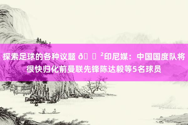 探索足球的各种议题 😲印尼媒：中国国度队将很快归化前曼联先锋陈达毅等5名球员