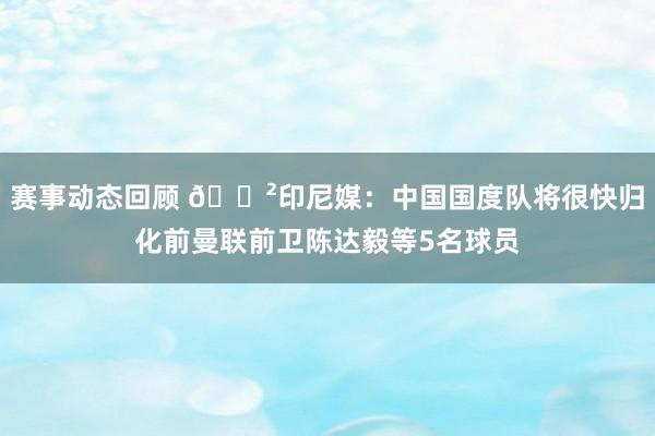 赛事动态回顾 😲印尼媒：中国国度队将很快归化前曼联前卫陈达毅等5名球员