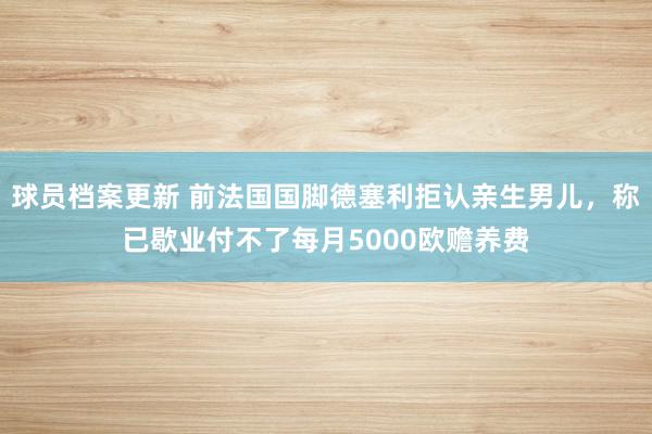 球员档案更新 前法国国脚德塞利拒认亲生男儿，称已歇业付不了每月5000欧赡养费