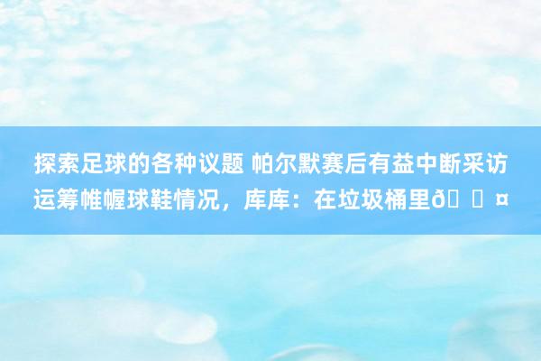 探索足球的各种议题 帕尔默赛后有益中断采访运筹帷幄球鞋情况，库库：在垃圾桶里😤