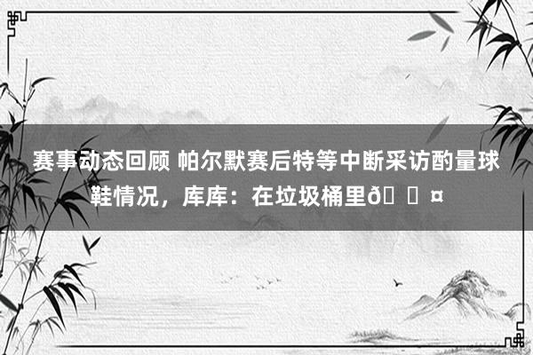 赛事动态回顾 帕尔默赛后特等中断采访酌量球鞋情况，库库：在垃圾桶里😤