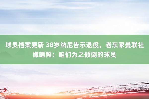 球员档案更新 38岁纳尼告示退役，老东家曼联社媒晒照：咱们为之倾倒的球员