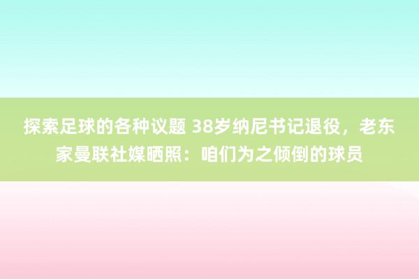 探索足球的各种议题 38岁纳尼书记退役，老东家曼联社媒晒照：咱们为之倾倒的球员