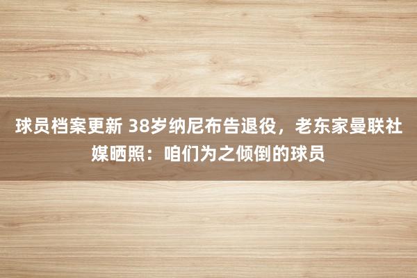 球员档案更新 38岁纳尼布告退役，老东家曼联社媒晒照：咱们为之倾倒的球员