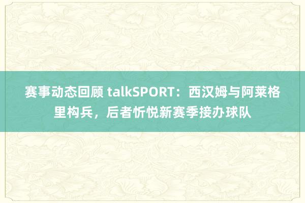 赛事动态回顾 talkSPORT：西汉姆与阿莱格里构兵，后者忻悦新赛季接办球队