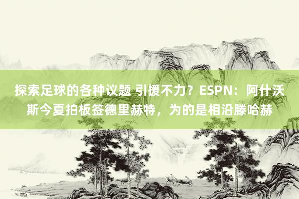 探索足球的各种议题 引援不力？ESPN：阿什沃斯今夏拍板签德里赫特，为的是相沿滕哈赫