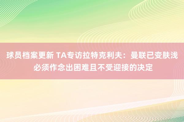 球员档案更新 TA专访拉特克利夫：曼联已变肤浅 必须作念出困难且不受迎接的决定