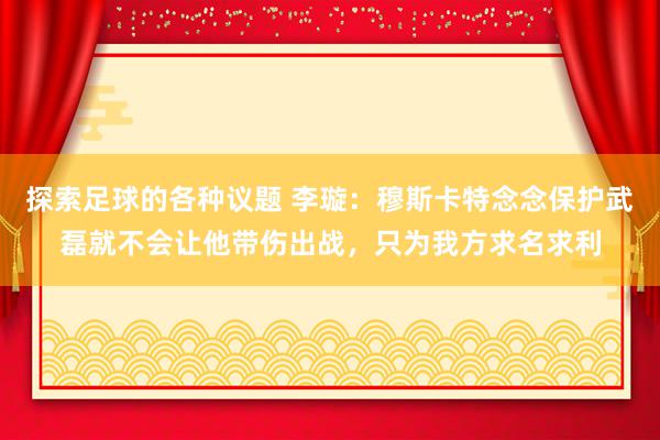 探索足球的各种议题 李璇：穆斯卡特念念保护武磊就不会让他带伤出战，只为我方求名求利