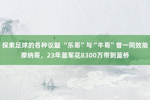 探索足球的各种议题 “乐哥”与“牛哥”曾一同效能摩纳哥，23年蓝军花8300万带到蓝桥