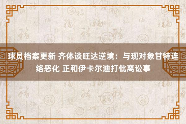 球员档案更新 齐体谈旺达逆境：与现对象甘特连络恶化 正和伊卡尔迪打仳离讼事