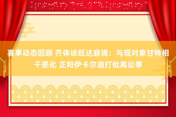 赛事动态回顾 齐体谈旺达窘境：与现对象甘特相干恶化 正和伊卡尔迪打仳离讼事